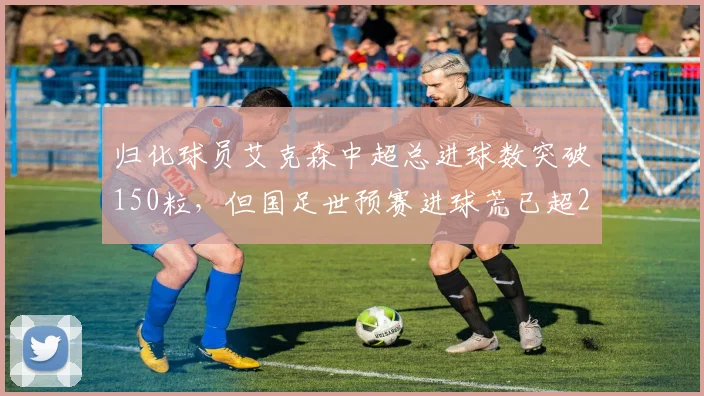 归化球员艾克森中超总进球数突破150粒,但国足世预赛进球荒已超2年遭球迷炮轰浪费名额