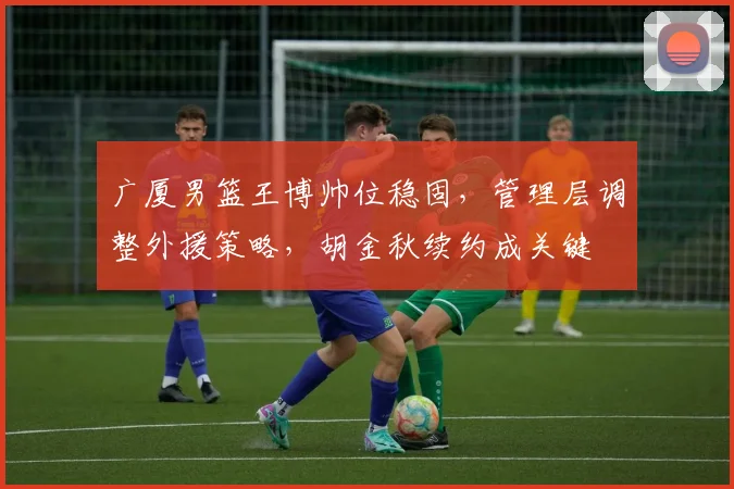 广厦男篮王博帅位稳固，管理层调整外援策略，胡金秋续约成关键
