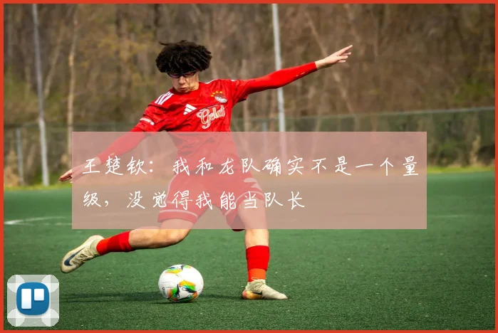 王楚钦:我和龙队确实不是一个量级,没觉得我能当队长