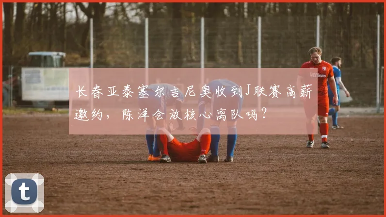 长春亚泰塞尔吉尼奥收到J联赛高薪邀约,陈洋会放核心离队吗?
