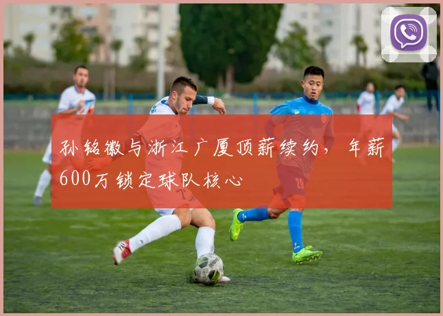 孙铭徽与浙江广厦顶薪续约，年薪600万锁定球队核心