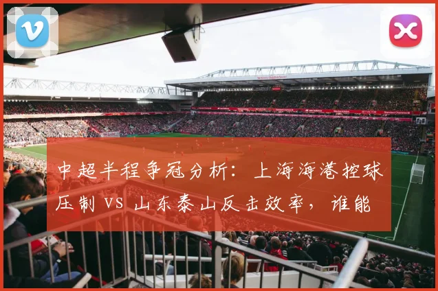 中超半程争冠分析：上海海港控球压制 vs 山东泰山反击效率，谁能笑到最后？