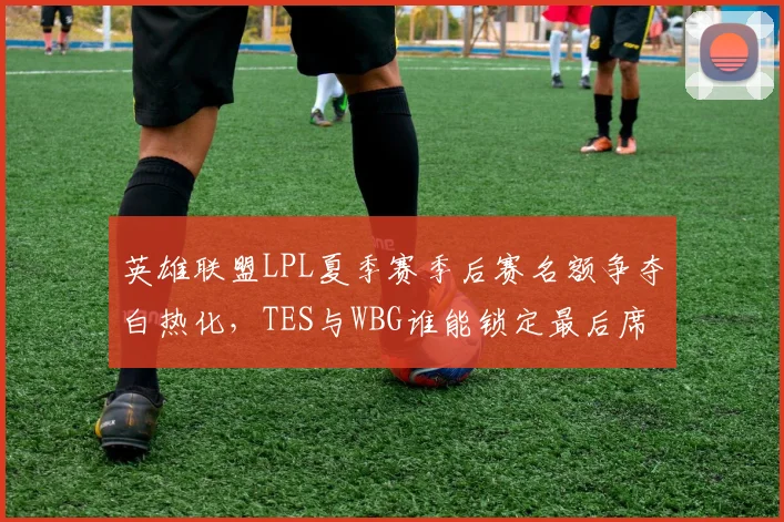 英雄联盟LPL夏季赛季后赛名额争夺白热化，TES与WBG谁能锁定最后席位