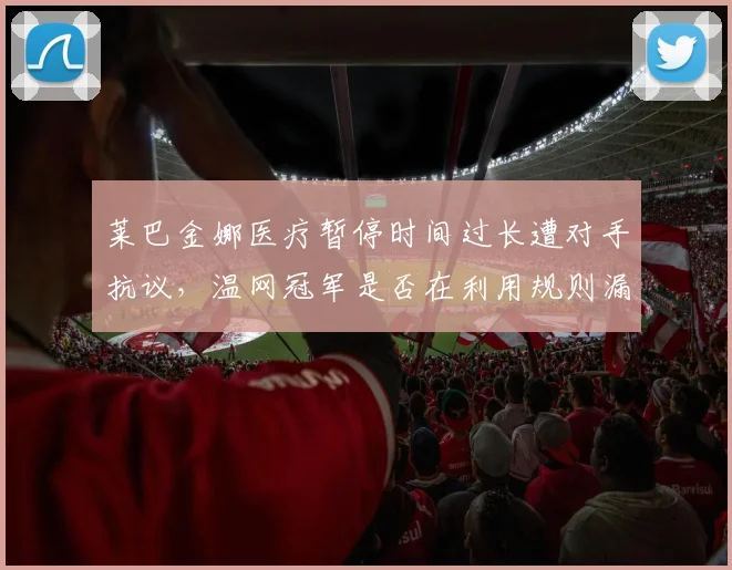 莱巴金娜医疗暂停时间过长遭对手抗议,温网冠军是否在利用规则漏洞获利?