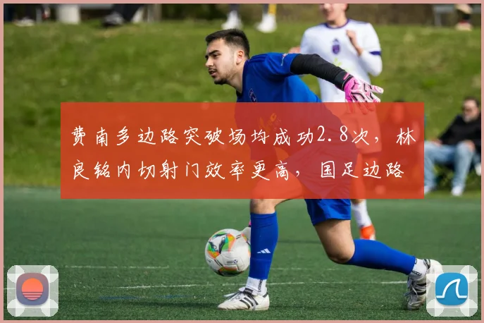 费南多边路突破场均成功2.8次,林良铭内切射门效率更高,国足边路选择存变数